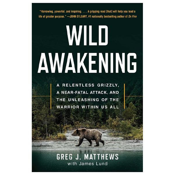 Wild Awakening: A Relentless Grizzly, a Near-Fatal Attack, and the Unleashing of the Warrior Within Us All by Greg J. Matthews and James Lund 1 Wild Awakening: A Relentless Grizzly, a Near-Fatal Attack, and the Unleashing of the Warrior Within Us All by Greg J. Matthews and James Lund